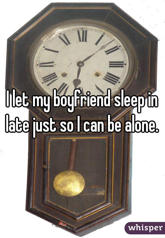 I let my boyfriend sleep in late just so I can be alone. 