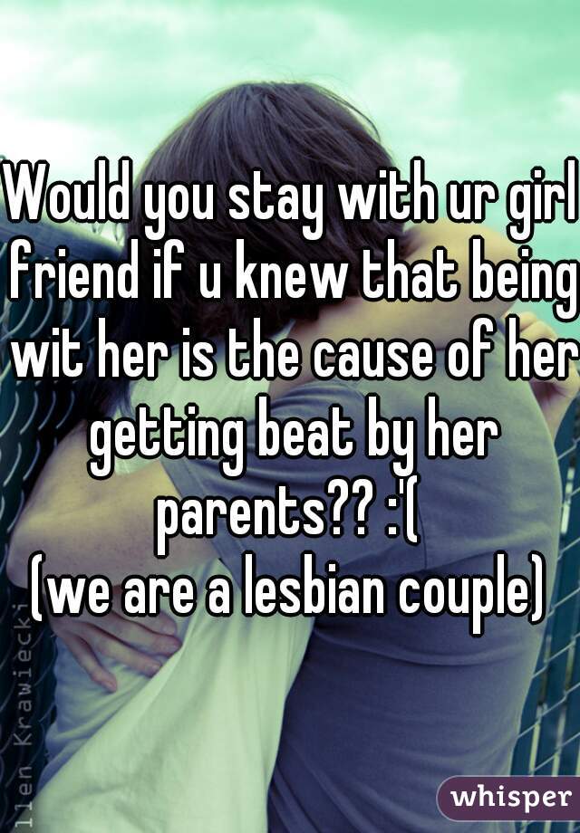 Would you stay with ur girl friend if u knew that being wit her is the cause of her getting beat by her parents?? :'( 
(we are a lesbian couple)