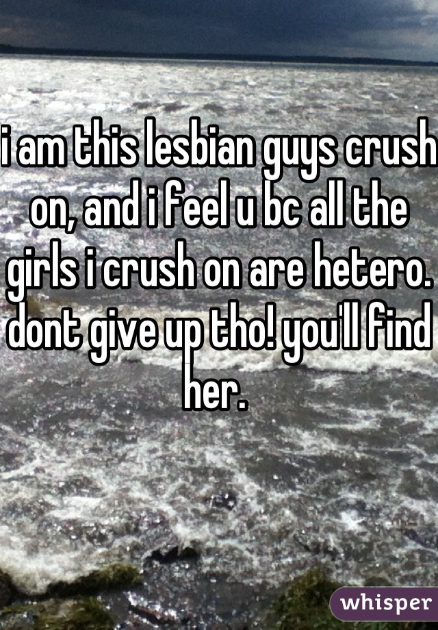 i am this lesbian guys crush on, and i feel u bc all the girls i crush on are hetero. dont give up tho! you'll find her. 
