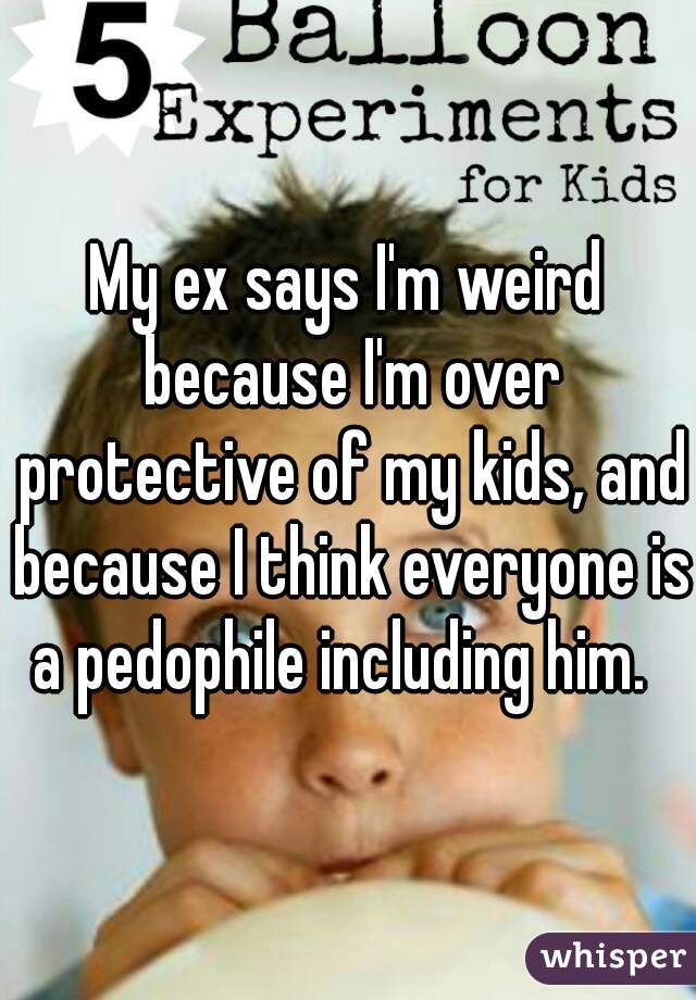 My ex says I'm weird because I'm over protective of my kids, and because I think everyone is a pedophile including him.  