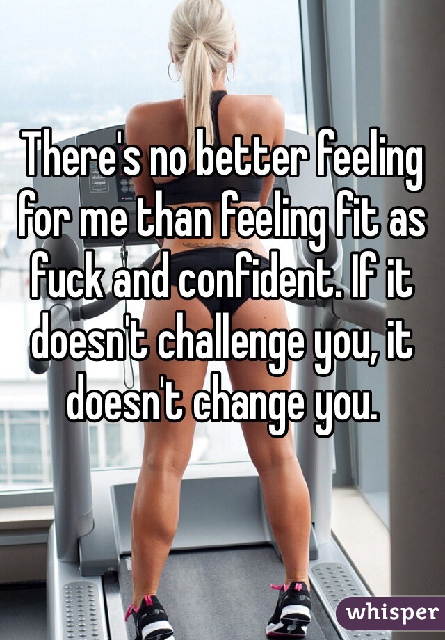 There's no better feeling for me than feeling fit as fuck and confident. If it doesn't challenge you, it doesn't change you.