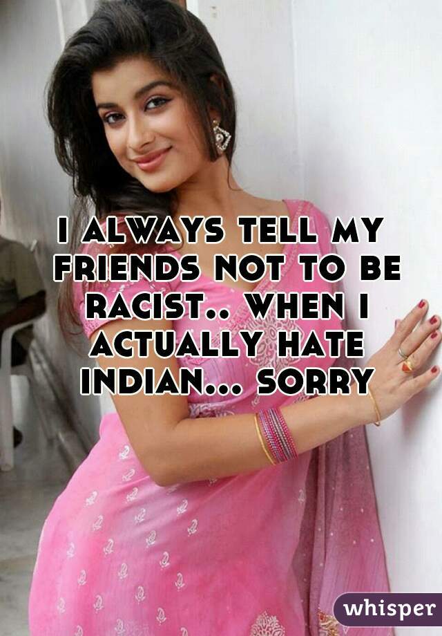 i always tell my friends not to be racist.. when i actually hate indian... sorry