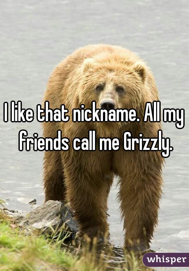I like that nickname. All my friends call me Grizzly.
