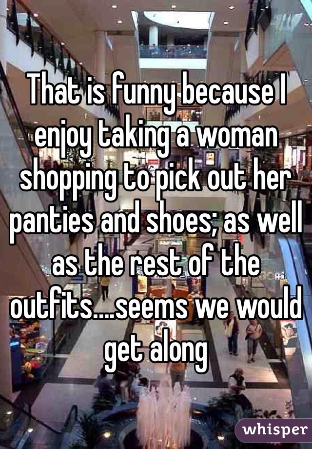 That is funny because I enjoy taking a woman shopping to pick out her panties and shoes; as well as the rest of the outfits....seems we would get along 