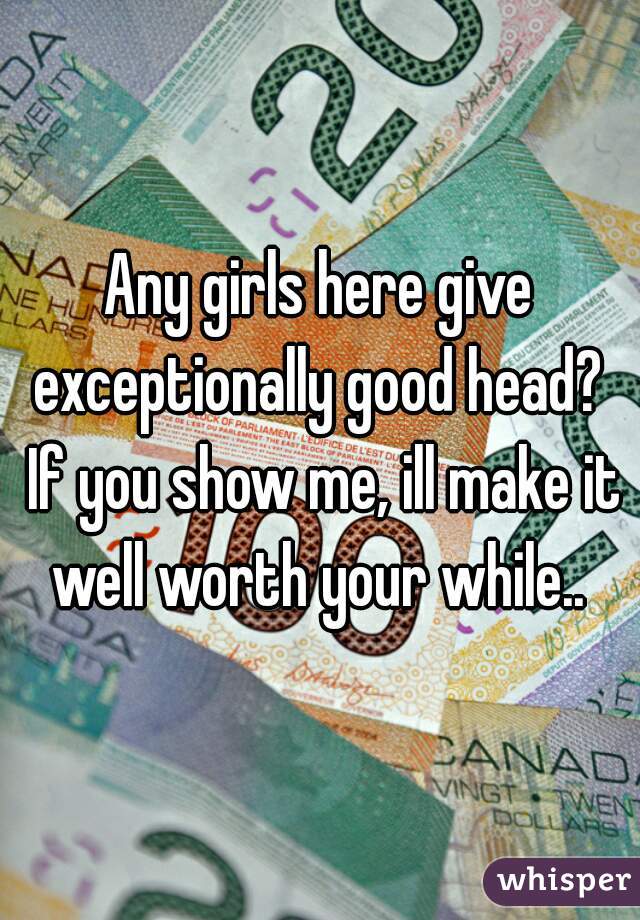 Any girls here give exceptionally good head?  If you show me, ill make it well worth your while.. 