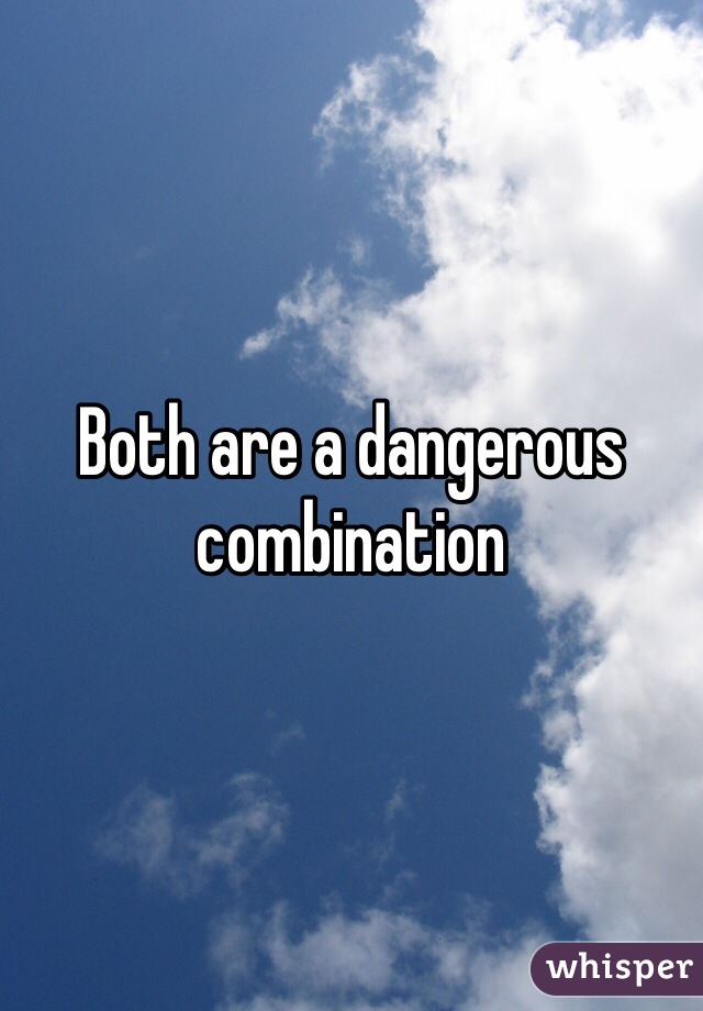 Both are a dangerous combination   