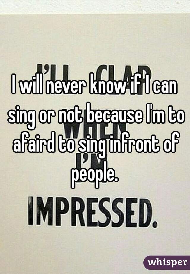 I will never know if I can sing or not because I'm to afaird to sing infront of people. 