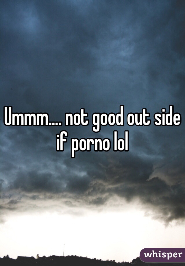 Ummm.... not good out side if porno lol