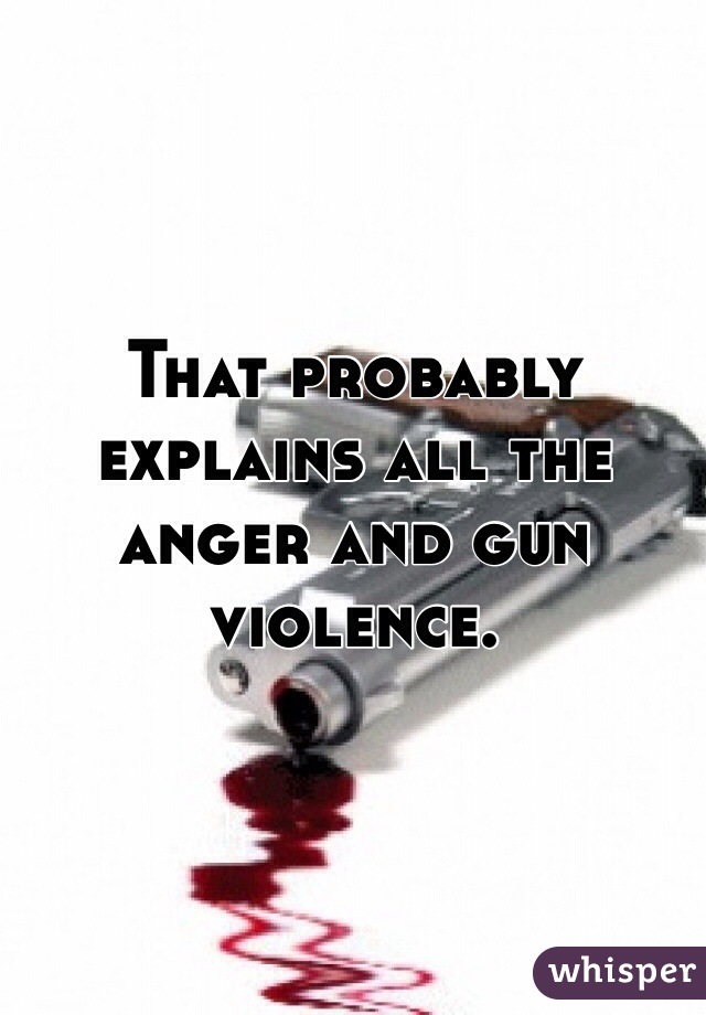 That probably explains all the anger and gun violence. 