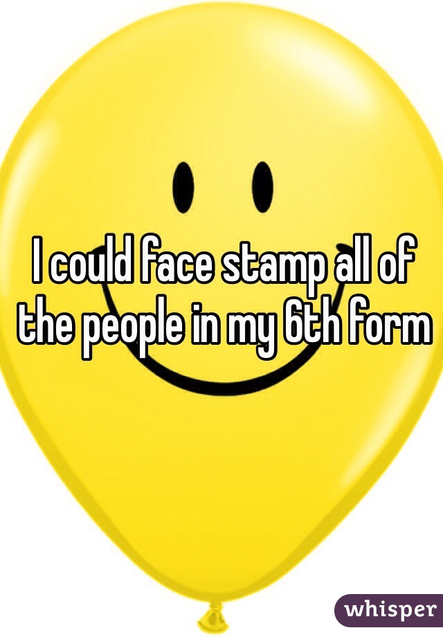 I could face stamp all of the people in my 6th form