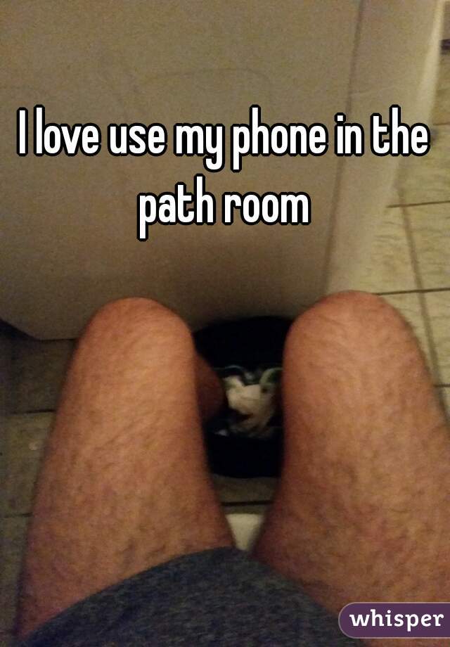 I love use my phone in the path room 