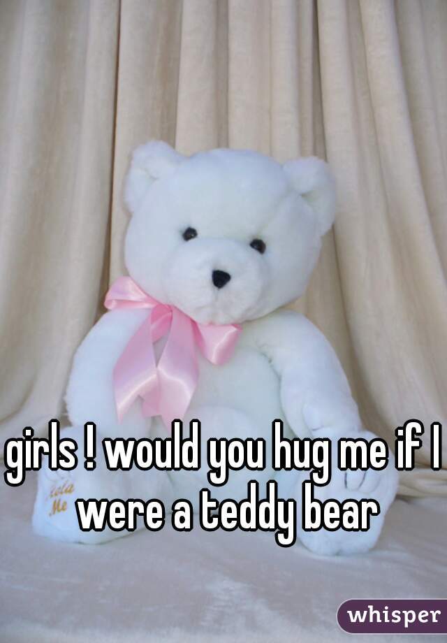 girls ! would you hug me if I were a teddy bear