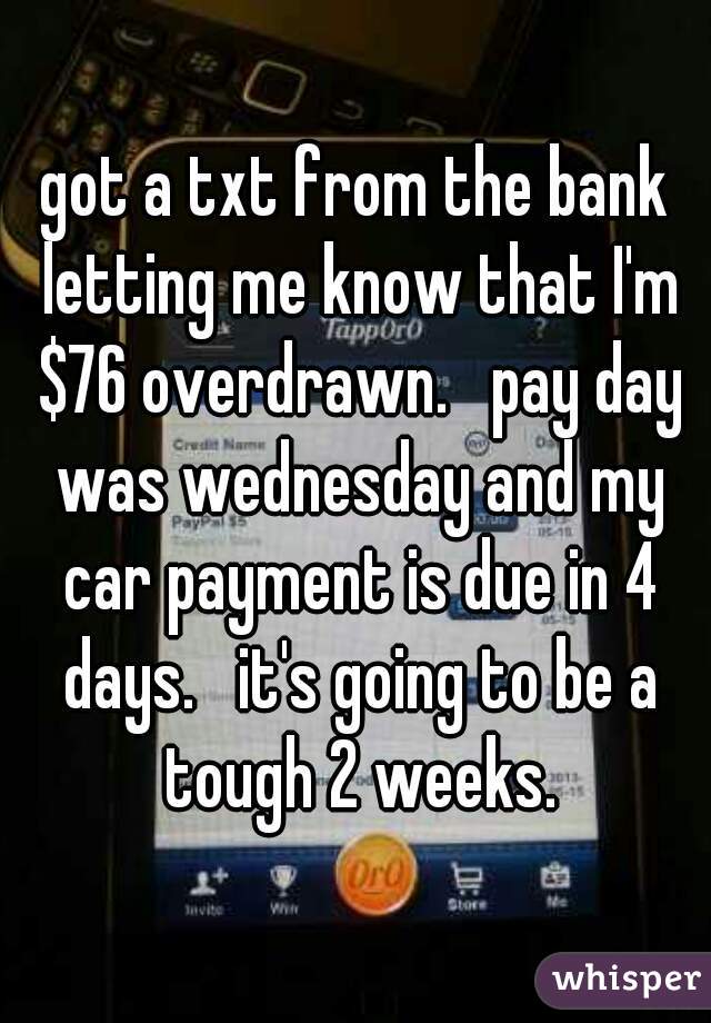 got a txt from the bank letting me know that I'm $76 overdrawn.   pay day was wednesday and my car payment is due in 4 days.   it's going to be a tough 2 weeks.