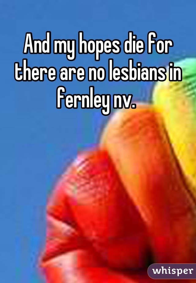 And my hopes die for there are no lesbians in fernley nv. 
