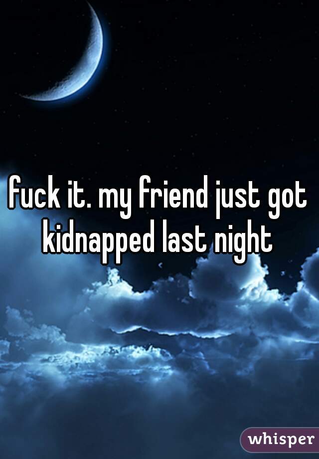 fuck it. my friend just got kidnapped last night 