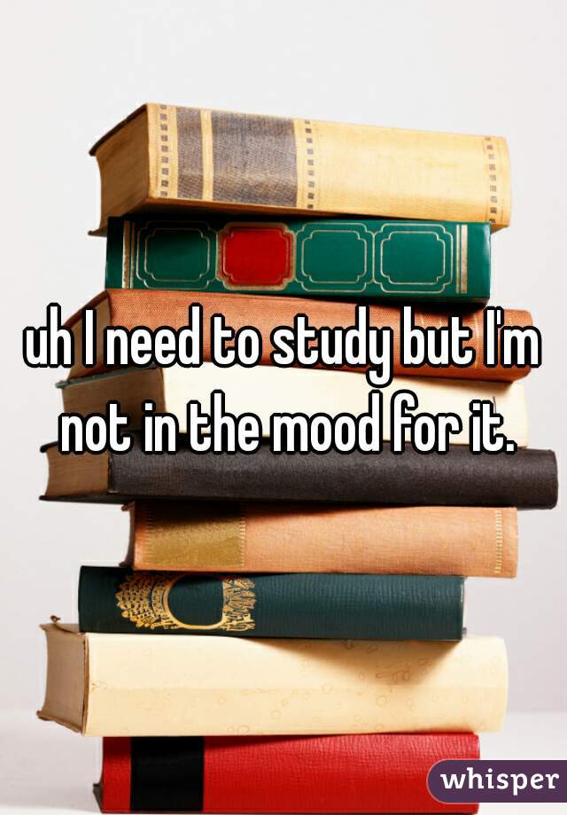 uh I need to study but I'm not in the mood for it.