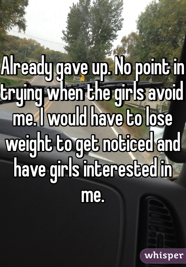 Already gave up. No point in trying when the girls avoid me. I would have to lose weight to get noticed and have girls interested in me.