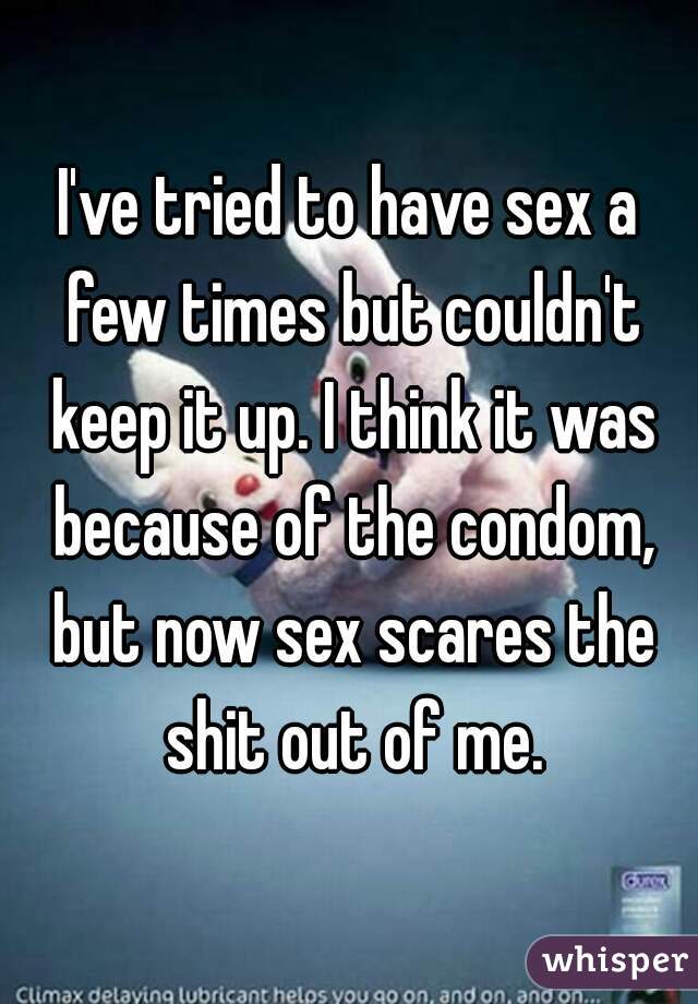 I've tried to have sex a few times but couldn't keep it up. I think it was because of the condom, but now sex scares the shit out of me.
