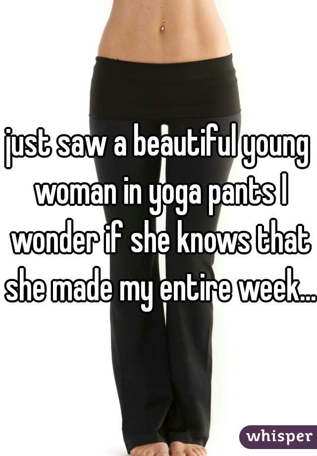 just saw a beautiful young woman in yoga pants I wonder if she knows that she made my entire week....