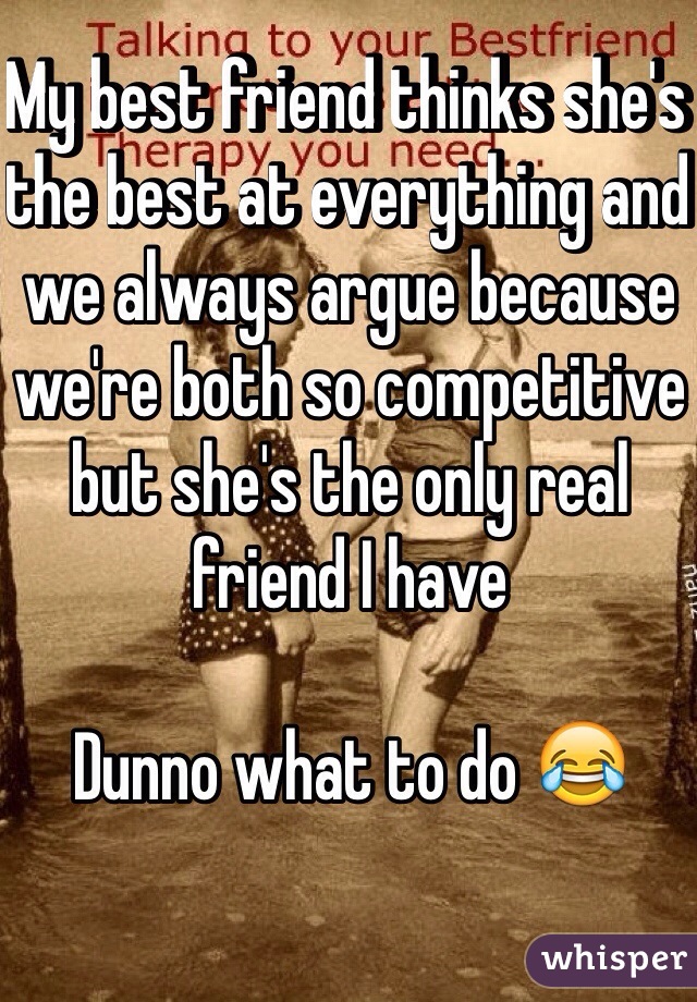 My best friend thinks she's the best at everything and we always argue because we're both so competitive but she's the only real friend I have 

Dunno what to do 😂