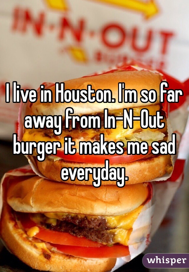 I live in Houston. I'm so far away from In-N-Out burger it makes me sad everyday. 