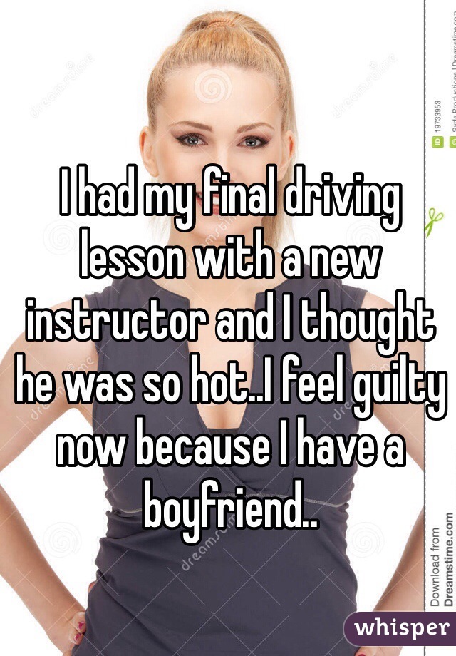 I had my final driving lesson with a new instructor and I thought he was so hot..I feel guilty now because I have a boyfriend..