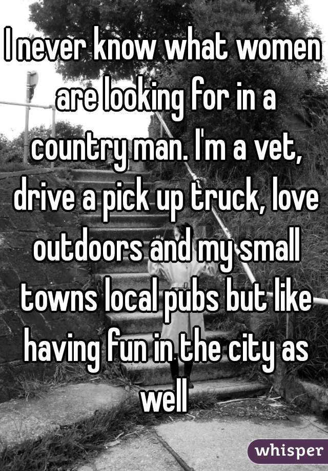 I never know what women are looking for in a country man. I'm a vet, drive a pick up truck, love outdoors and my small towns local pubs but like having fun in the city as well 