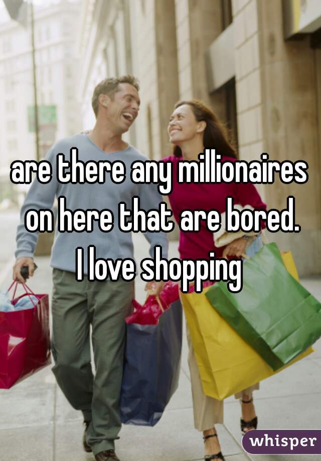 are there any millionaires on here that are bored.
I love shopping