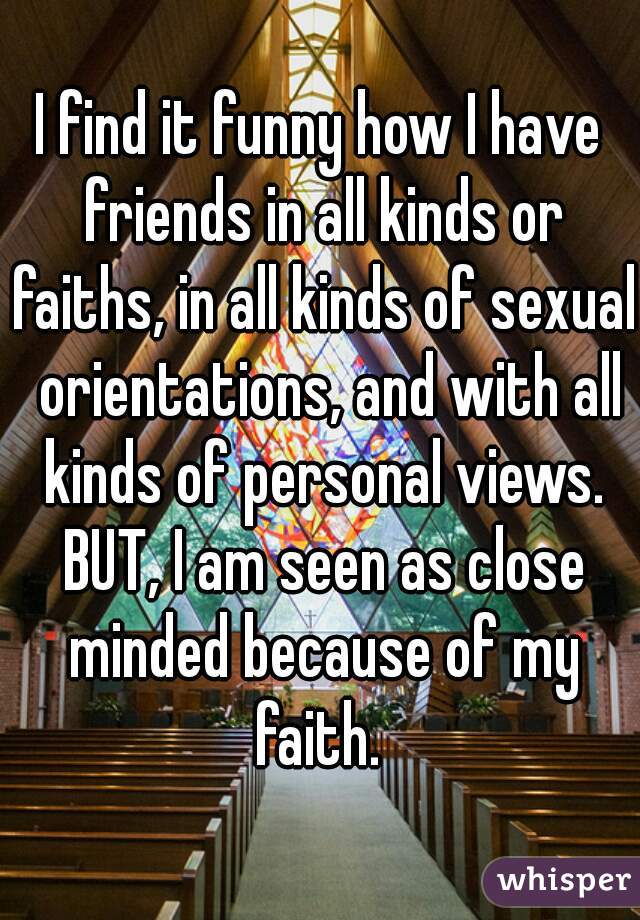 I find it funny how I have friends in all kinds or faiths, in all kinds of sexual  orientations, and with all kinds of personal views. BUT, I am seen as close minded because of my faith. 