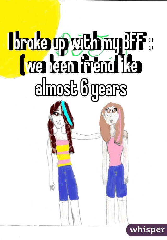 I broke up with my BFF :( we been friend like almost 6 years 