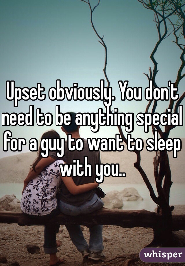 Upset obviously. You don't need to be anything special for a guy to want to sleep with you.. 