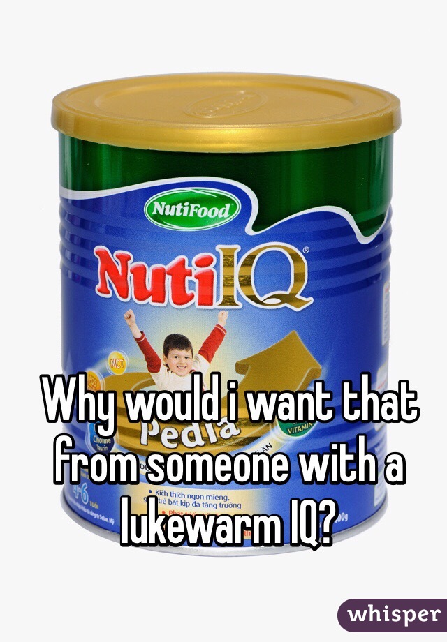 Why would i want that from someone with a lukewarm IQ?