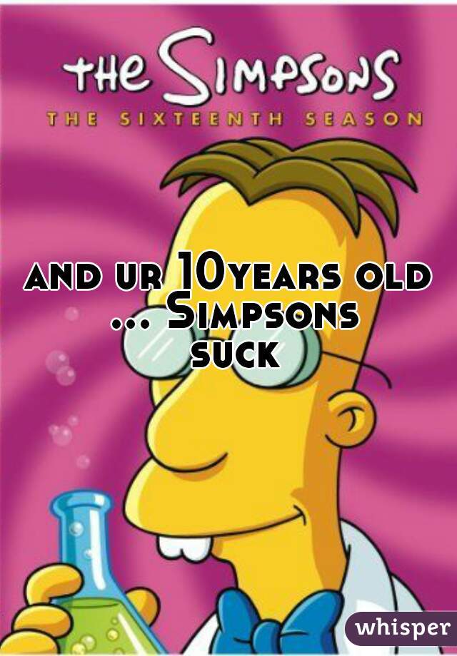 and ur 10years old ... Simpsons suck
