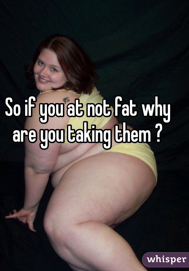 So if you at not fat why are you taking them ?