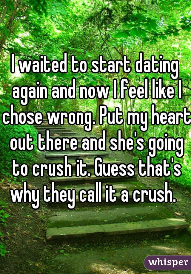 I waited to start dating again and now I feel like I chose wrong. Put my heart out there and she's going to crush it. Guess that's why they call it a crush.  