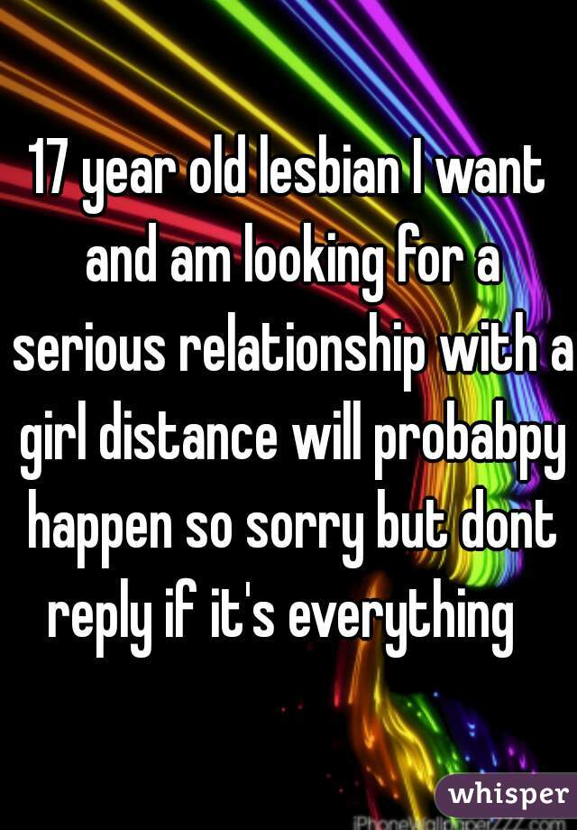17 year old lesbian I want and am looking for a serious relationship with a girl distance will probabpy happen so sorry but dont reply if it's everything  