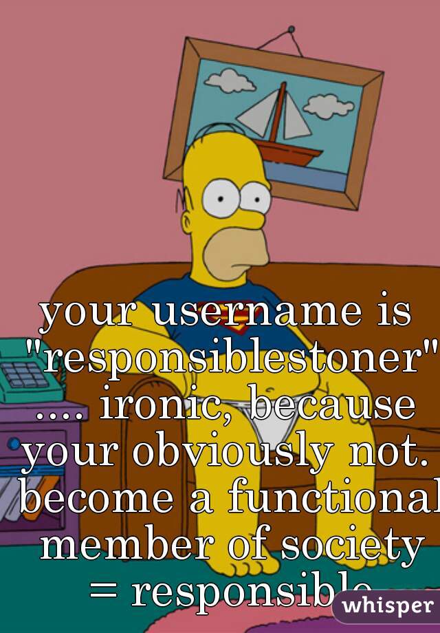 your username is "responsiblestoner".... ironic, because your obviously not.  become a functional member of society = responsible