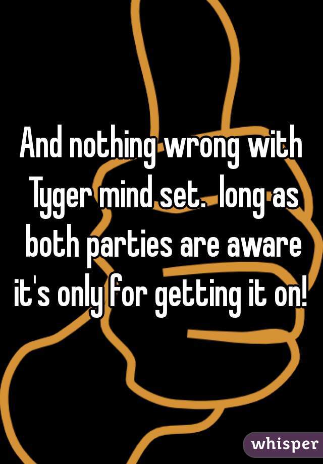And nothing wrong with Tyger mind set.  long as both parties are aware it's only for getting it on! 