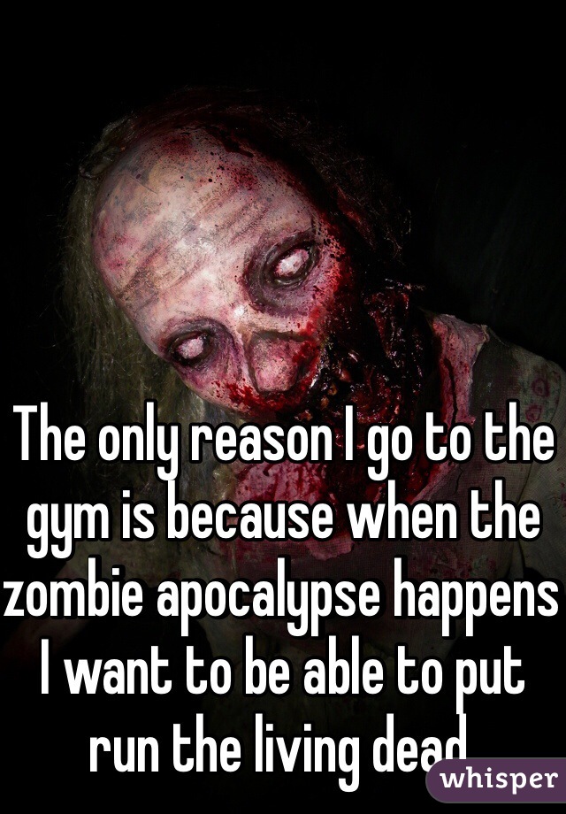 The only reason I go to the gym is because when the zombie apocalypse happens I want to be able to put run the living dead. 