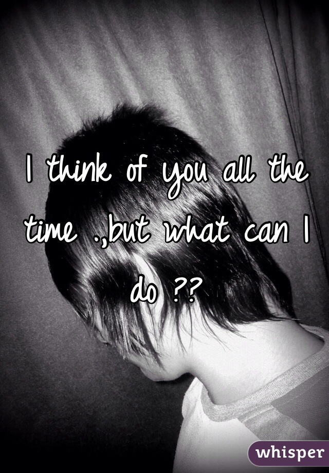 I think of you all the time .,but what can I do ??