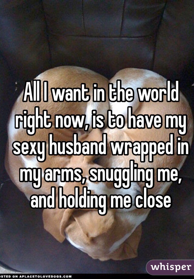 All I want in the world right now, is to have my sexy husband wrapped in my arms, snuggling me, and holding me close
