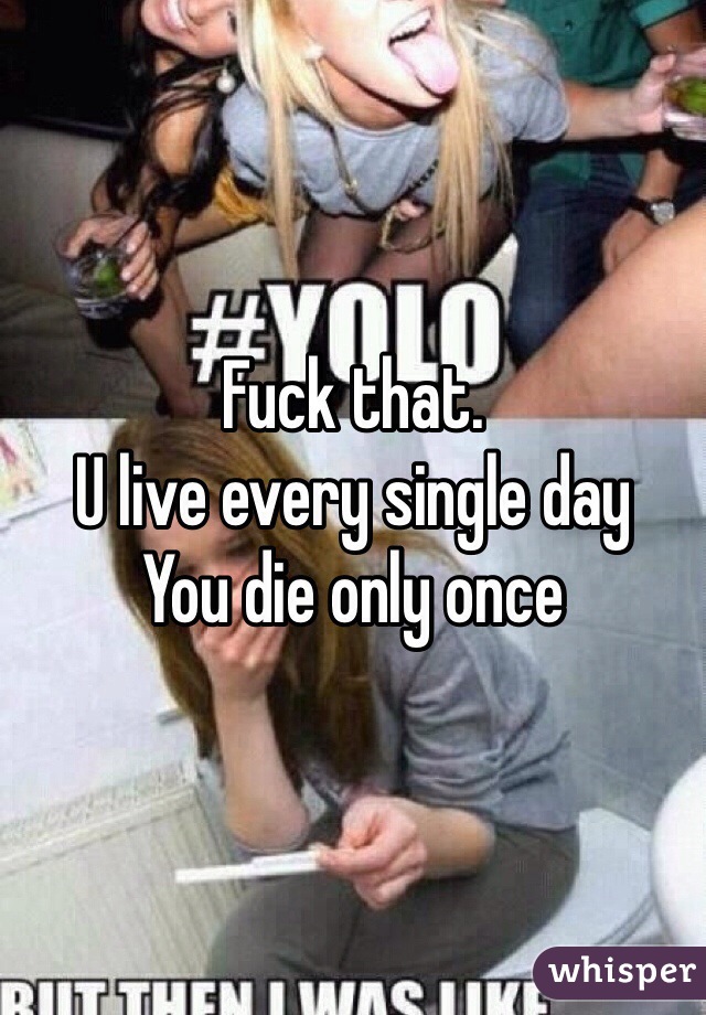 Fuck that.
U live every single day
You die only once