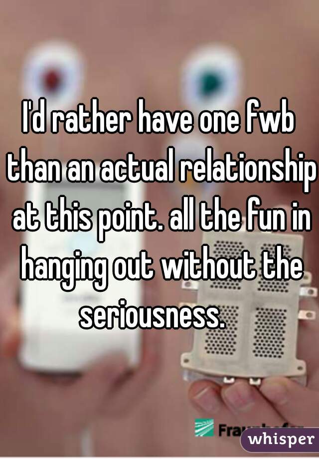I'd rather have one fwb than an actual relationship at this point. all the fun in hanging out without the seriousness.   