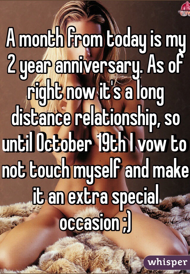 A month from today is my 2 year anniversary. As of right now it's a long distance relationship, so until October 19th I vow to not touch myself and make it an extra special occasion ;) 