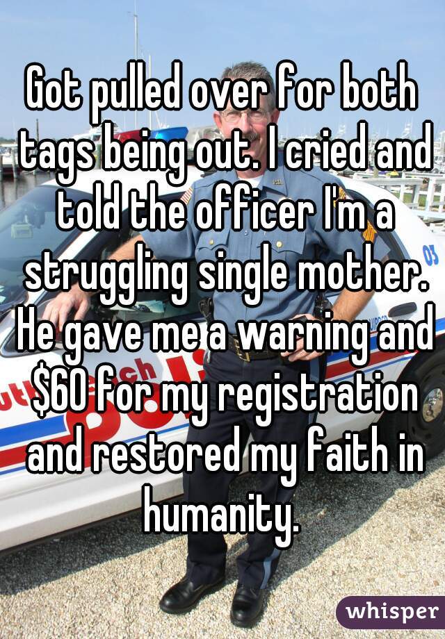 Got pulled over for both tags being out. I cried and told the officer I'm a struggling single mother. He gave me a warning and $60 for my registration and restored my faith in humanity. 