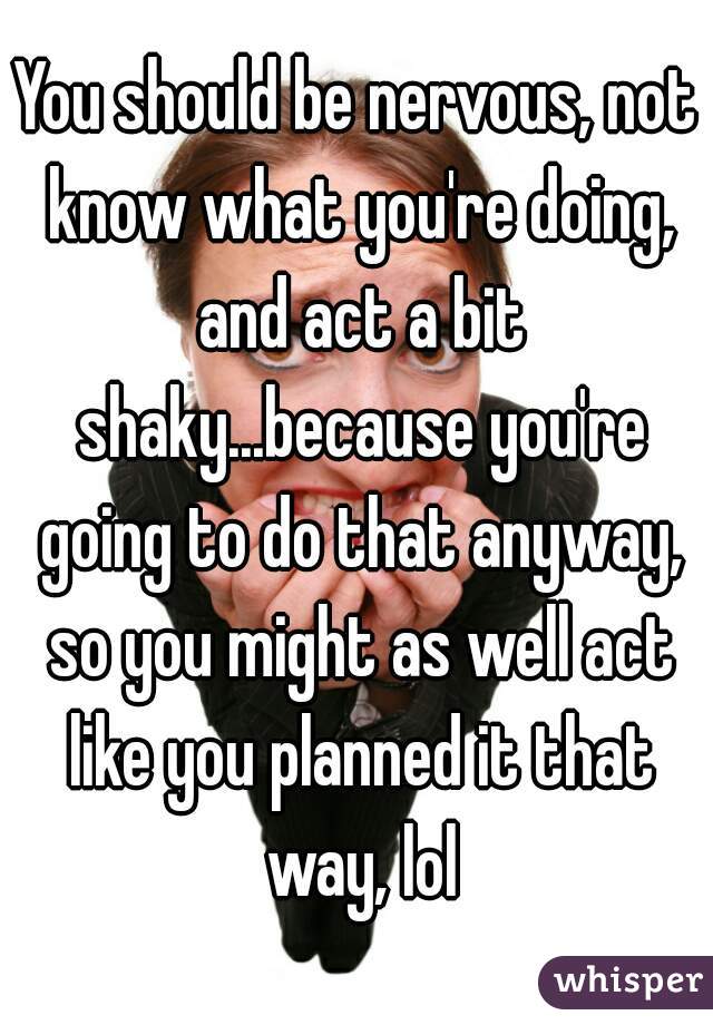 You should be nervous, not know what you're doing, and act a bit shaky...because you're going to do that anyway, so you might as well act like you planned it that way, lol