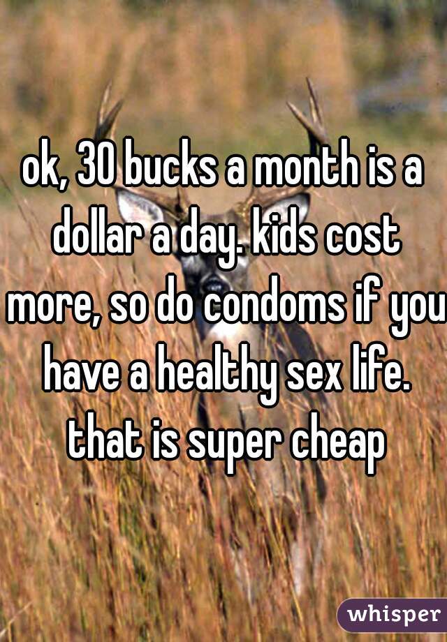 ok, 30 bucks a month is a dollar a day. kids cost more, so do condoms if you have a healthy sex life. that is super cheap