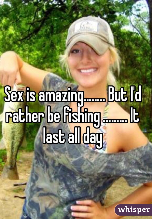 Sex is amazing........ But I'd rather be fishing ......... It last all day