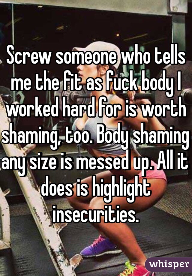 Screw someone who tells me the fit as fuck body I worked hard for is worth shaming, too. Body shaming any size is messed up. All it does is highlight insecurities.
