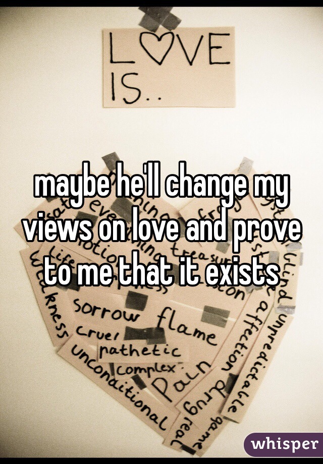 maybe he'll change my views on love and prove to me that it exists 